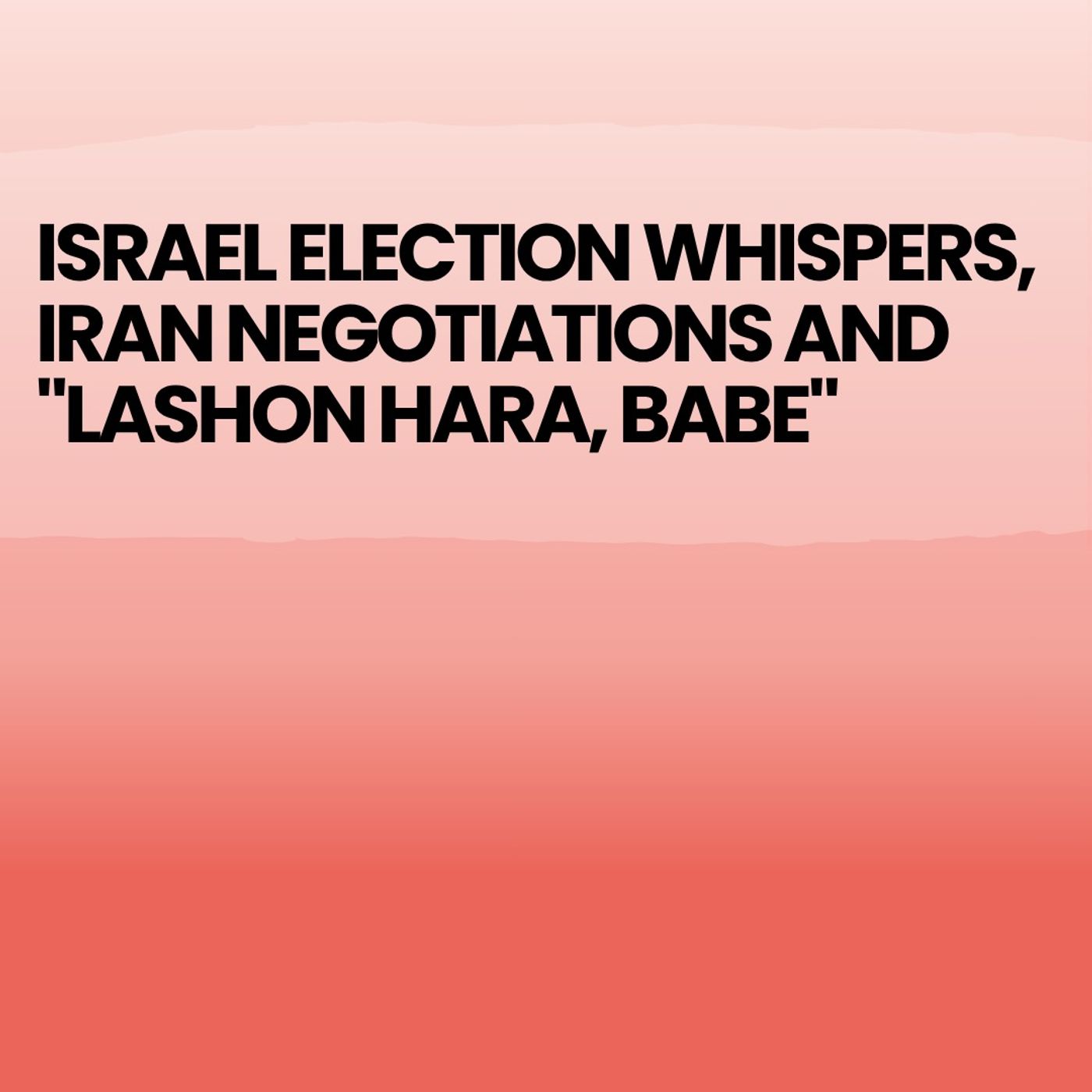Israel Election whispers, Iran Negotiations and "Lashon Hara, Babe"