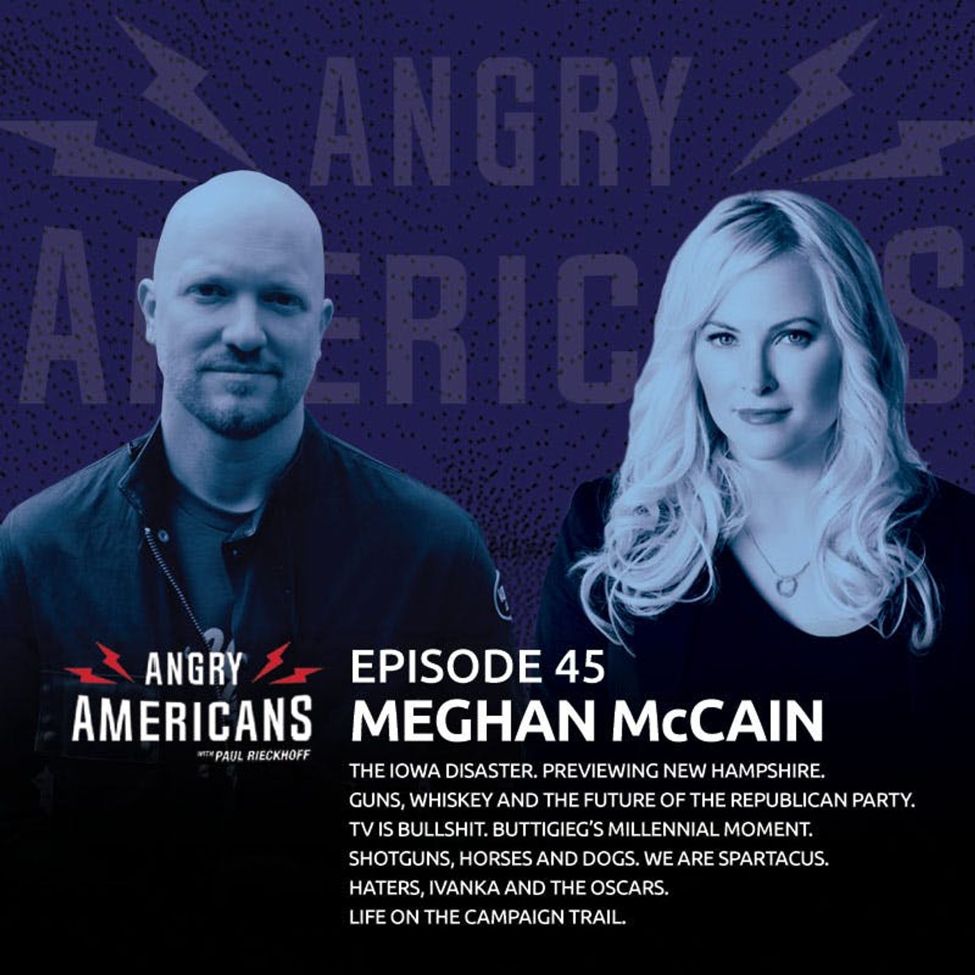45. Meghan McCain. The Iowa Disaster. Previewing New Hampshire. Haters, Ivanka and the Oscars. Life In On the Campaign Trail. Guns, Whiskey and the Future of the Republican Party. TV is Bullshit. Shotguns, Horses and Dogs. We Are Spartacus.